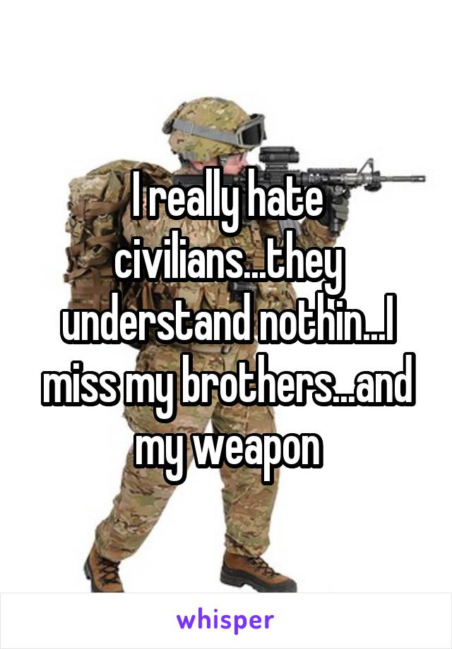 I really hate civilians...they understand nothin...I miss my brothers...and my weapon