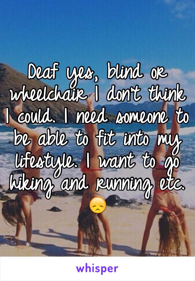 Deaf yes, blind or wheelchair I don't think I could. I need someone to be able to fit into my lifestyle. I want to go hiking and running etc. 😞