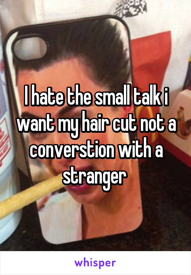 I hate the small talk i want my hair cut not a converstion with a stranger 