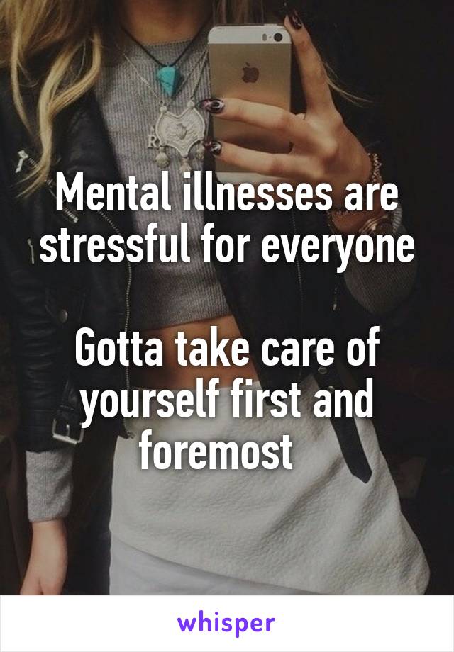 Mental illnesses are stressful for everyone

Gotta take care of yourself first and foremost  