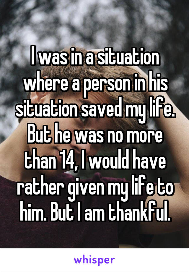 I was in a situation where a person in his situation saved my life. But he was no more than 14, I would have rather given my life to him. But I am thankful.