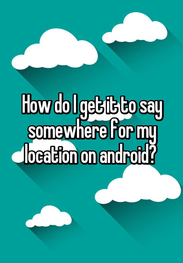 how-do-i-get-it-to-say-somewhere-for-my-location-on-android