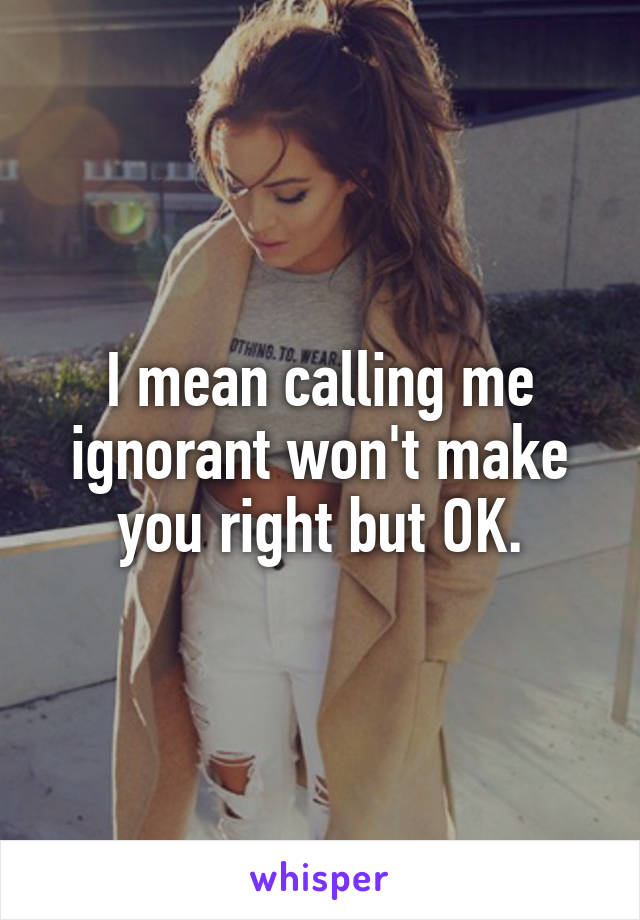 I mean calling me ignorant won't make you right but OK.