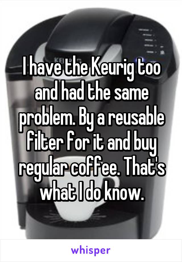I have the Keurig too and had the same problem. By a reusable filter for it and buy regular coffee. That's what I do know.