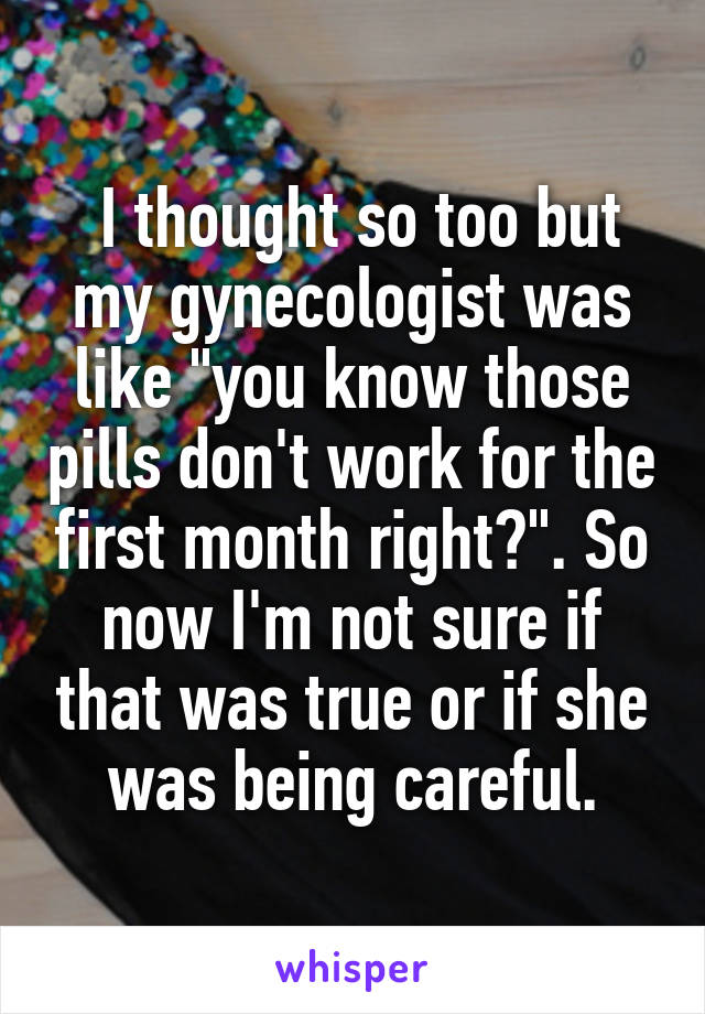  I thought so too but my gynecologist was like "you know those pills don't work for the first month right?". So now I'm not sure if that was true or if she was being careful.