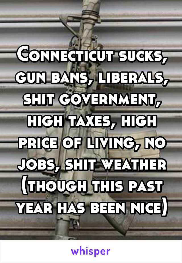 Connecticut sucks, gun bans, liberals, shit government, high taxes, high price of living, no jobs, shit weather (though this past year has been nice)