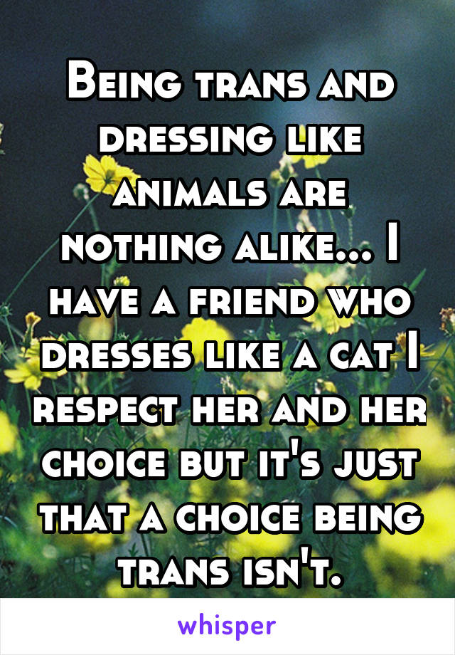 Being trans and dressing like animals are nothing alike... I have a friend who dresses like a cat I respect her and her choice but it's just that a choice being trans isn't.