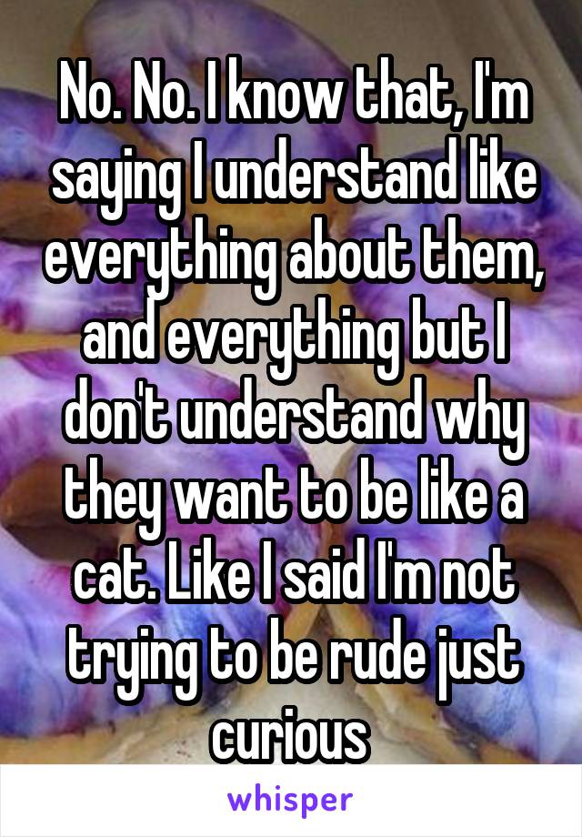 No. No. I know that, I'm saying I understand like everything about them, and everything but I don't understand why they want to be like a cat. Like I said I'm not trying to be rude just curious 