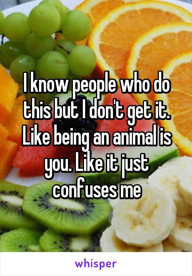 I know people who do this but I don't get it. Like being an animal is you. Like it just confuses me