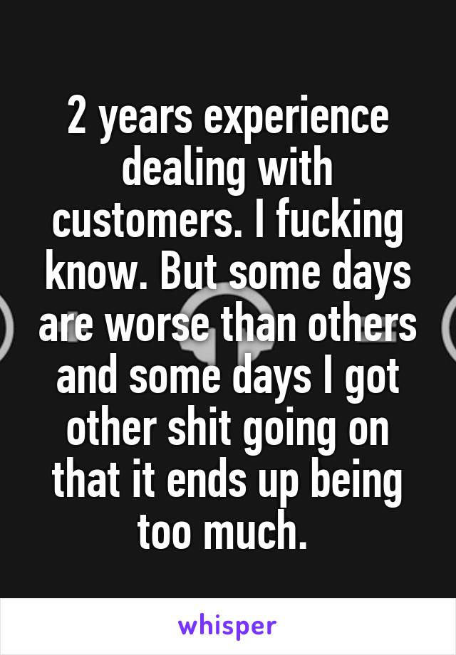 2 years experience dealing with customers. I fucking know. But some days are worse than others and some days I got other shit going on that it ends up being too much. 