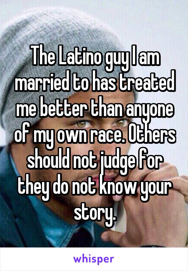 The Latino guy I am married to has treated me better than anyone of my own race. Others should not judge for they do not know your story.