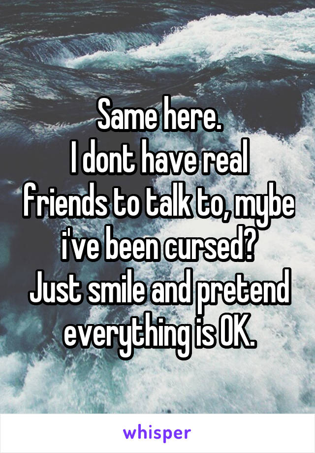 Same here.
I dont have real friends to talk to, mybe i've been cursed?
Just smile and pretend everything is OK.