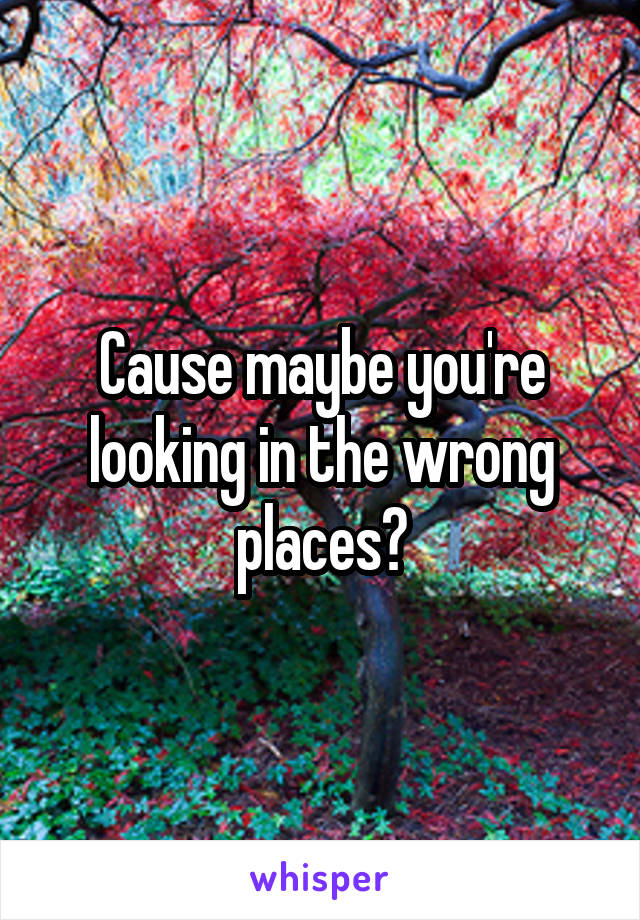 Cause maybe you're looking in the wrong places?