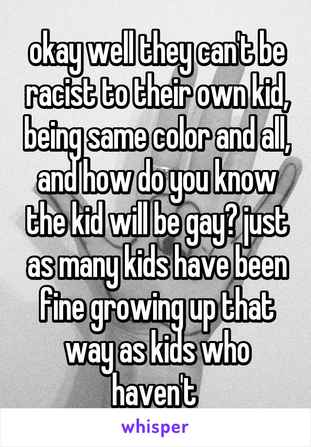 okay well they can't be racist to their own kid, being same color and all, and how do you know the kid will be gay? just as many kids have been fine growing up that way as kids who haven't 