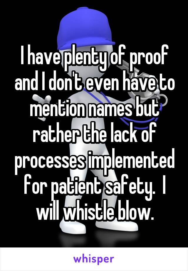 I have plenty of proof and I don't even have to mention names but rather the lack of processes implemented for patient safety.  I will whistle blow.