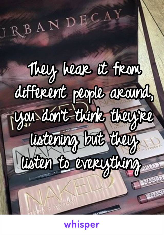 They hear it from different people around, you don't think they're listening but they listen to everything 