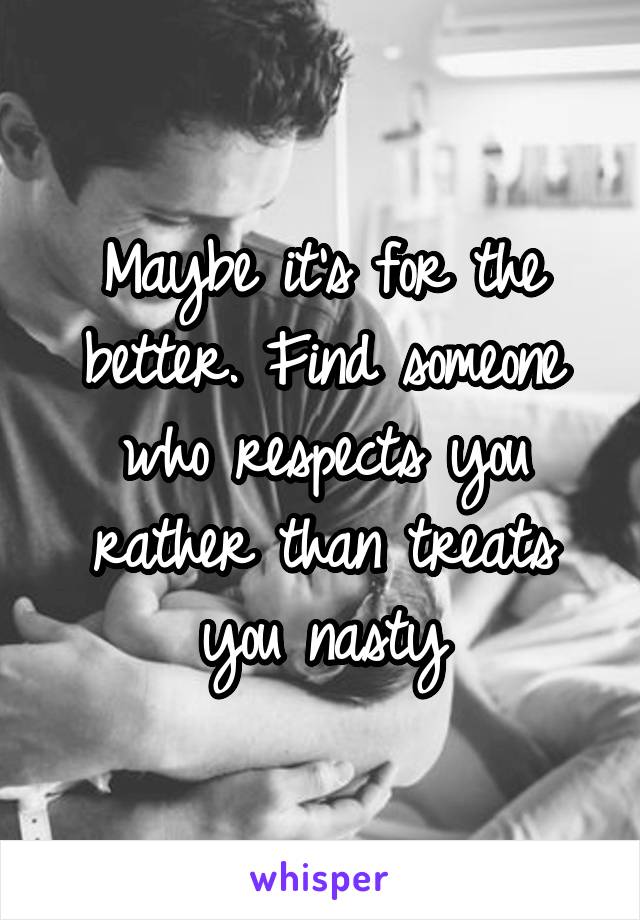 Maybe it's for the better. Find someone who respects you rather than treats you nasty