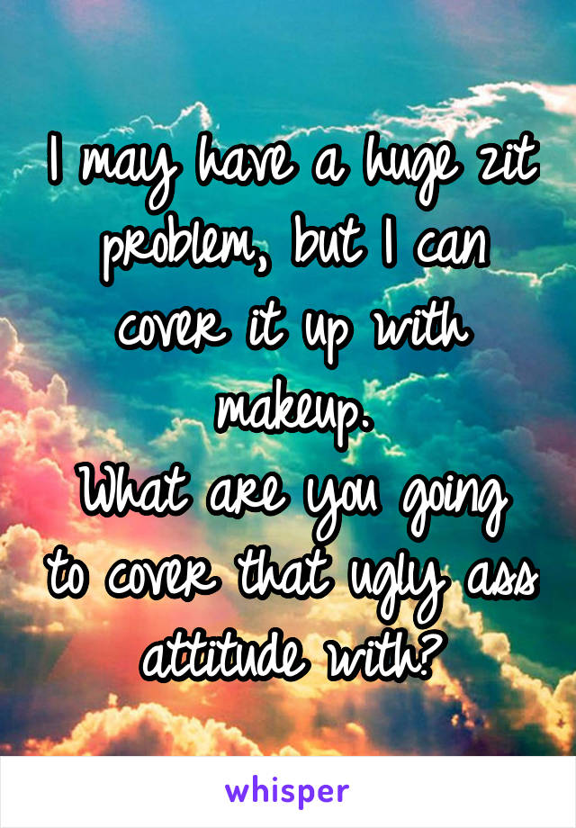 I may have a huge zit problem, but I can cover it up with makeup.
What are you going to cover that ugly ass attitude with?