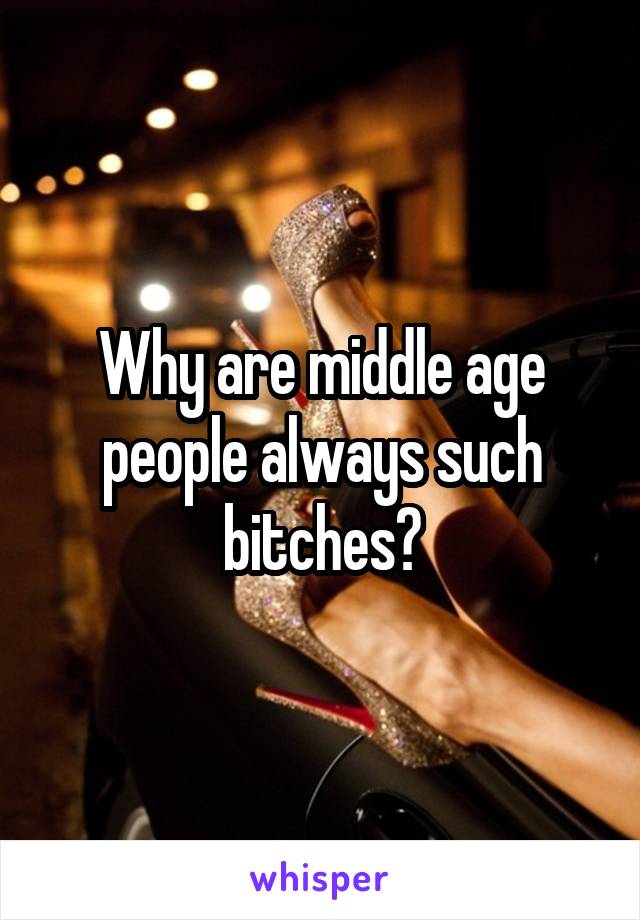 Why are middle age people always such bitches?