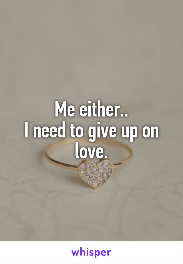 Me either..
I need to give up on love.