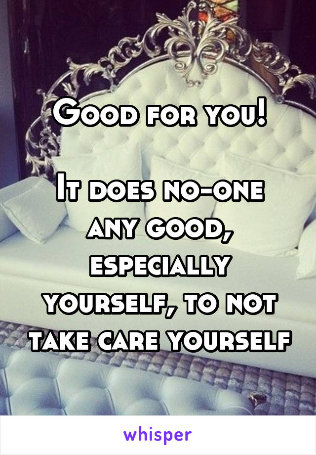 Good for you!

It does no-one any good, especially yourself, to not take care yourself