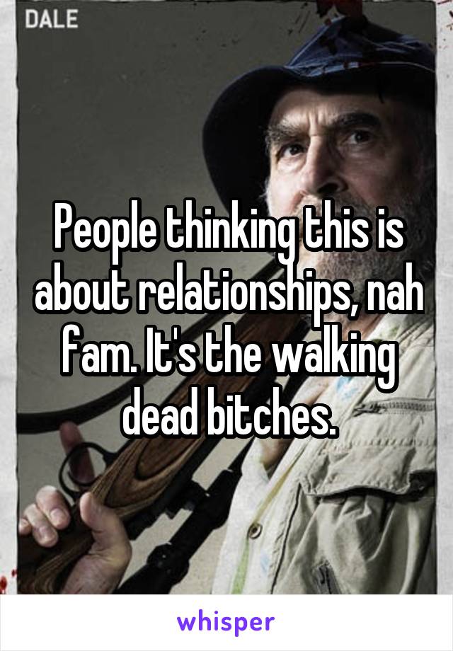 People thinking this is about relationships, nah fam. It's the walking dead bitches.