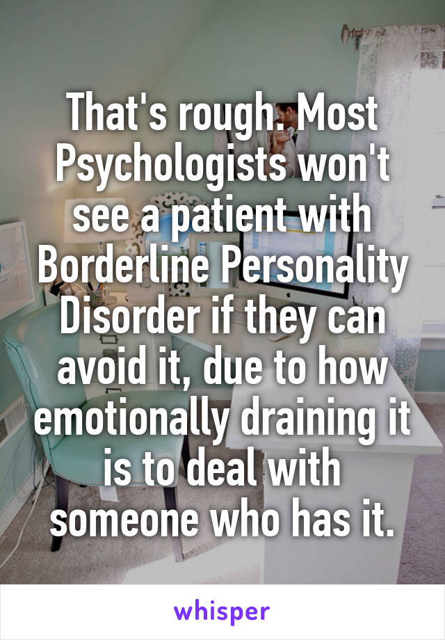 That's rough. Most Psychologists won't see a patient with Borderline Personality Disorder if they can avoid it, due to how emotionally draining it is to deal with someone who has it.