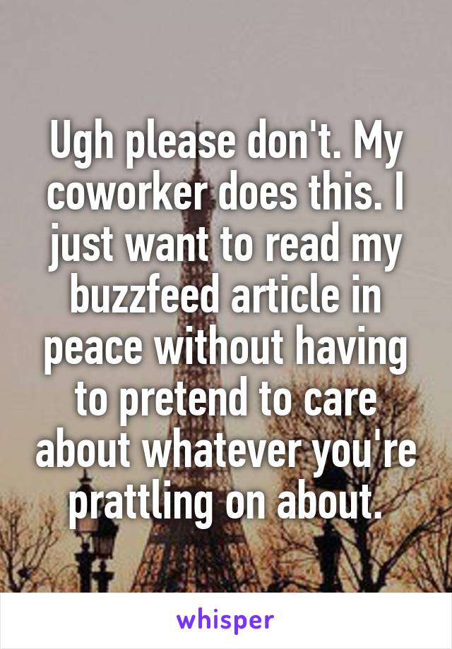 Ugh please don't. My coworker does this. I just want to read my buzzfeed article in peace without having to pretend to care about whatever you're prattling on about.