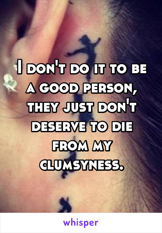 I don't do it to be a good person, they just don't deserve to die from my clumsyness.