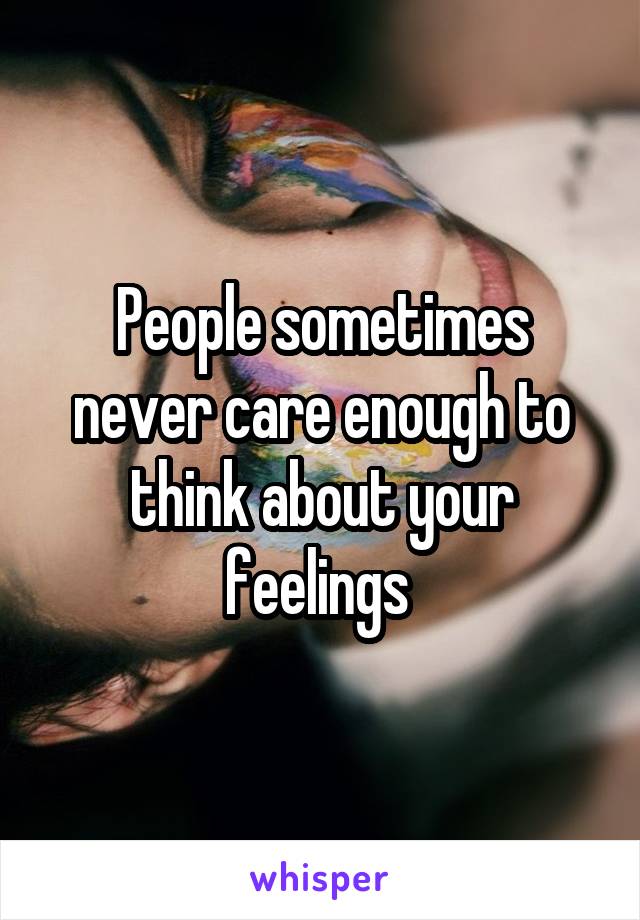 People sometimes never care enough to think about your feelings 