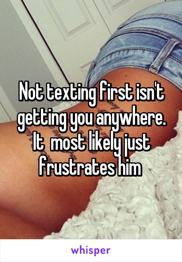 Not texting first isn't getting you anywhere. It  most likely just frustrates him 