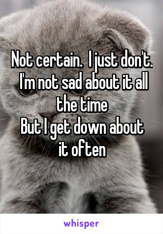 Not certain.  I just don't.  I'm not sad about it all the time
But I get down about it often
