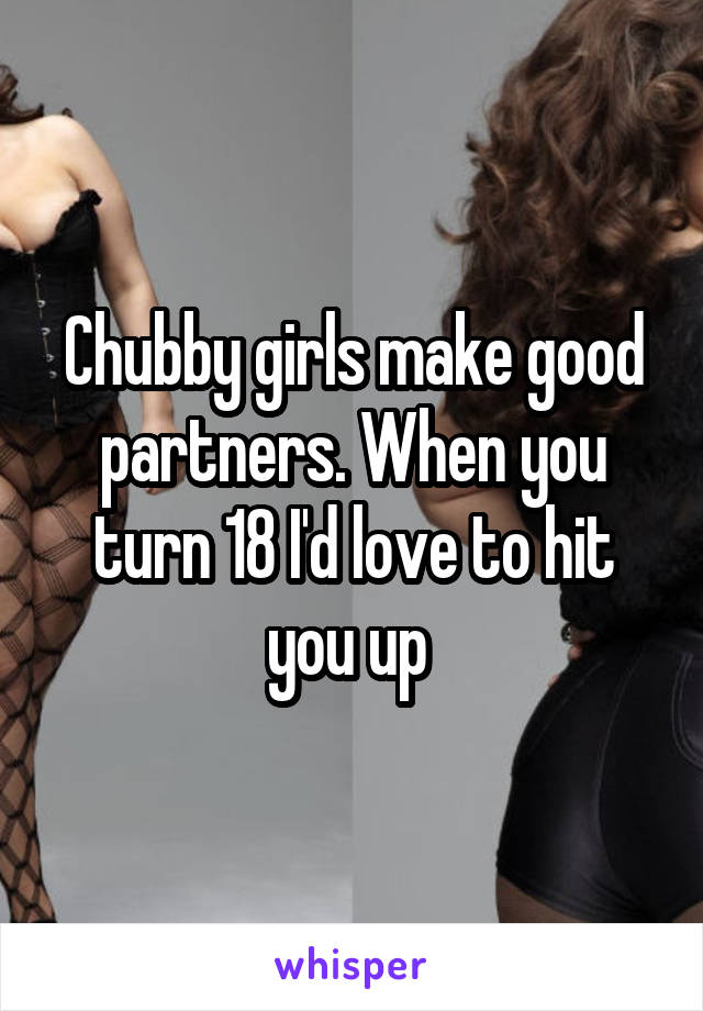Chubby girls make good partners. When you turn 18 I'd love to hit you up 