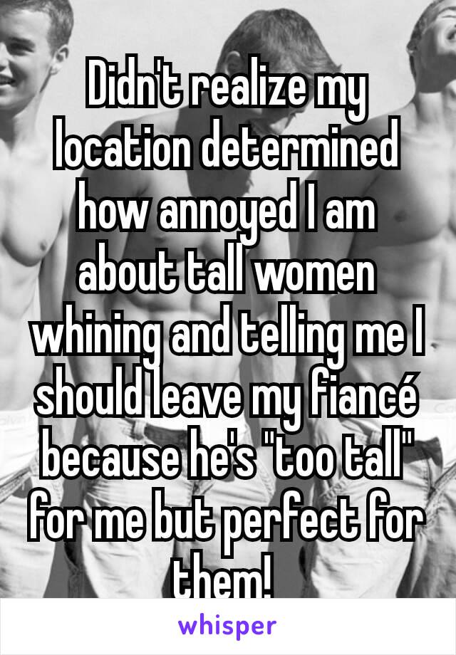 Didn't realize my location determined how annoyed I am about tall women whining and telling me I should leave my fiancé because he's "too tall" for me but perfect for them! 