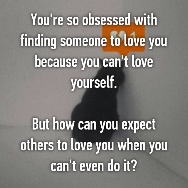You're so obsessed with finding someone to love you because you can't love  yourself.