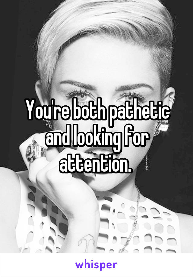 You're both pathetic and looking for attention. 