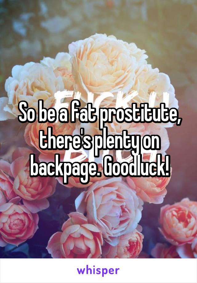 So be a fat prostitute, there's plenty on backpage. Goodluck!