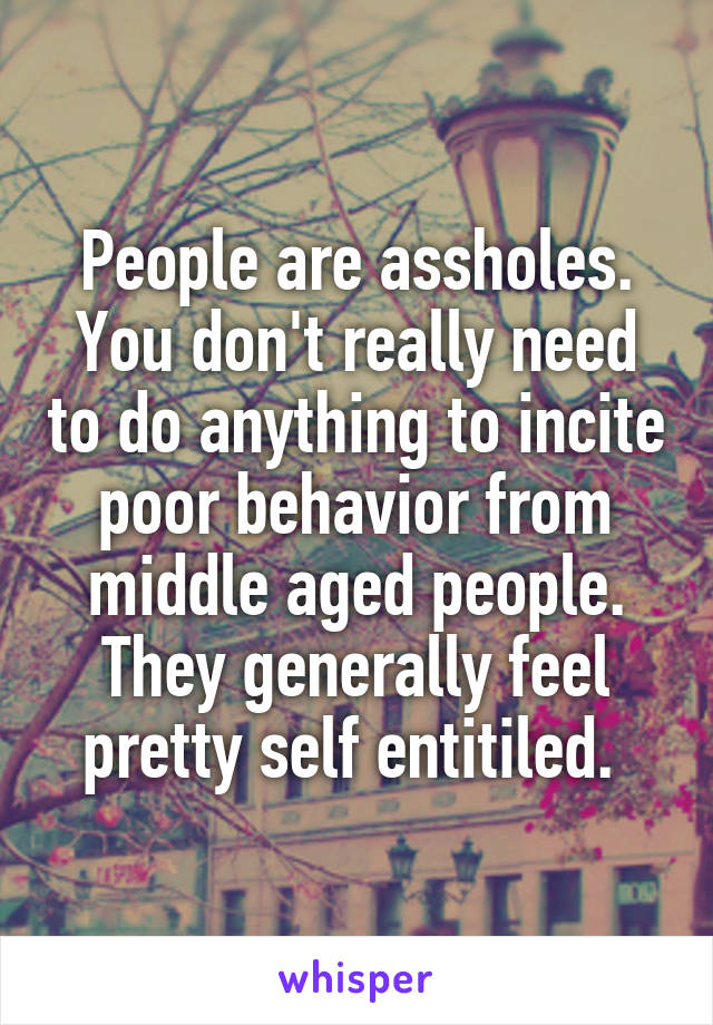 People are assholes. You don't really need to do anything to incite poor behavior from middle aged people. They generally feel pretty self entitiled. 