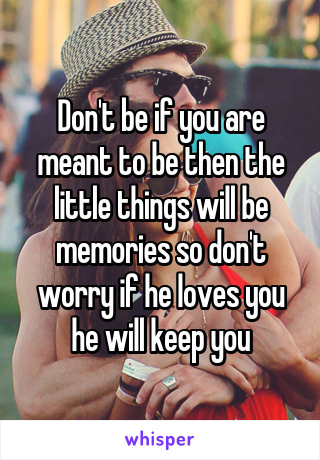 Don't be if you are meant to be then the little things will be memories so don't worry if he loves you he will keep you