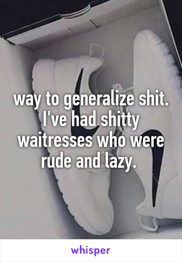 way to generalize shit. I've had shitty waitresses who were rude and lazy. 