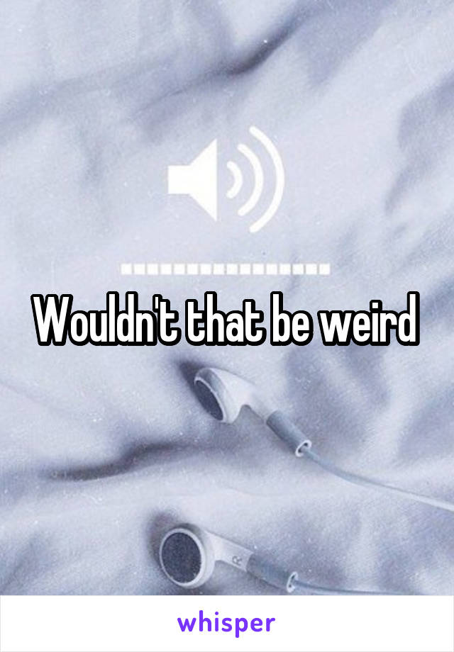 Wouldn't that be weird 