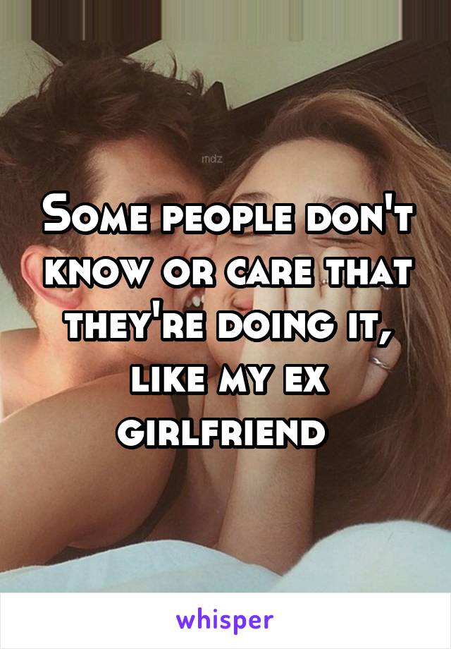 Some people don't know or care that they're doing it, like my ex girlfriend 