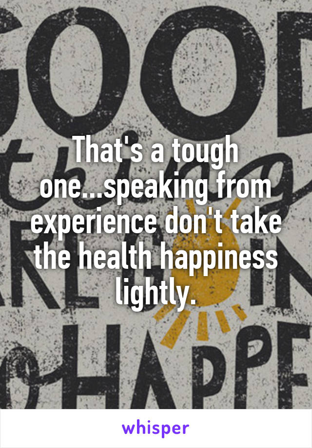 That's a tough one...speaking from experience don't take the health happiness lightly.
