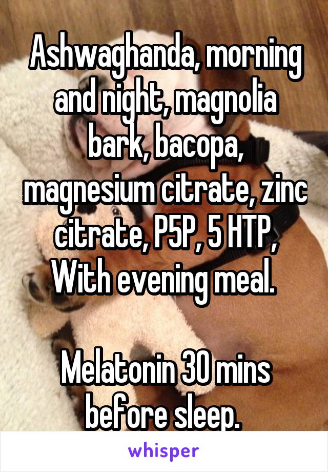 Ashwaghanda, morning and night, magnolia bark, bacopa, magnesium citrate, zinc citrate, P5P, 5 HTP,
With evening meal. 

Melatonin 30 mins before sleep. 