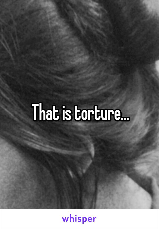 That is torture...