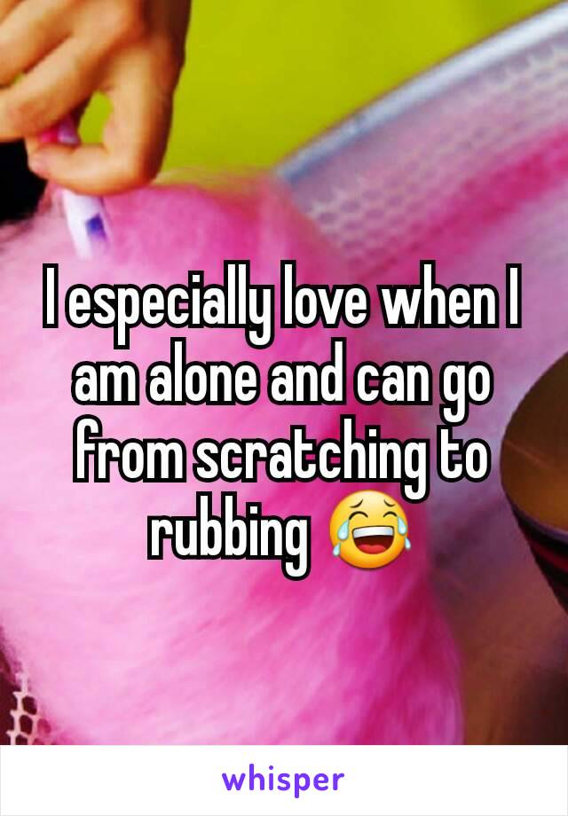 I especially love when I am alone and can go from scratching to rubbing 😂