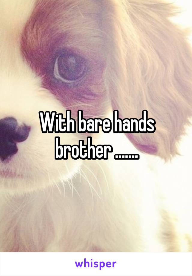 With bare hands brother .......