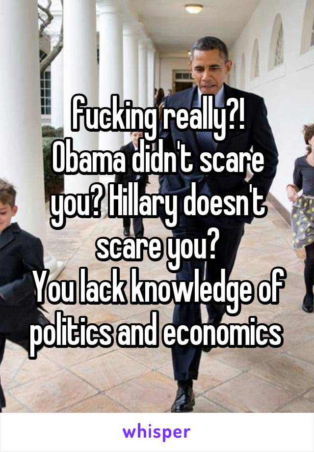 fucking really?!
Obama didn't scare you? Hillary doesn't scare you?
You lack knowledge of politics and economics 