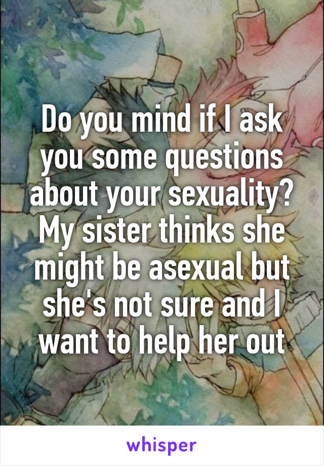 Do you mind if I ask you some questions about your sexuality? My sister thinks she might be asexual but she's not sure and I want to help her out
