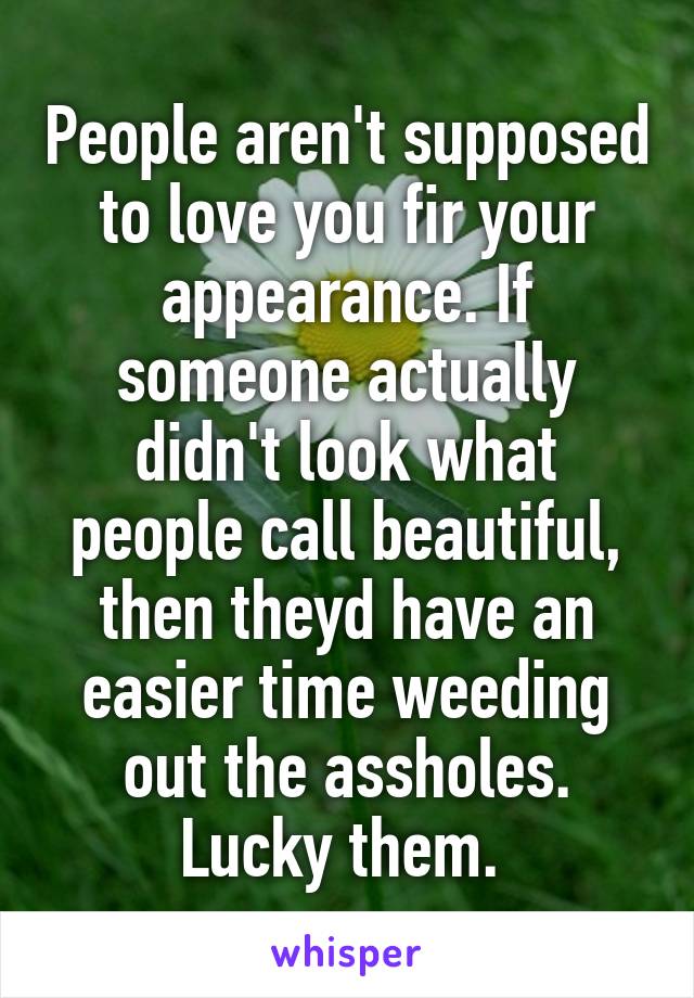 People aren't supposed to love you fir your appearance. If someone actually didn't look what people call beautiful, then theyd have an easier time weeding out the assholes. Lucky them. 